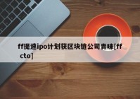 ff提速ipo计划获区块链公司青睐[ff cto]